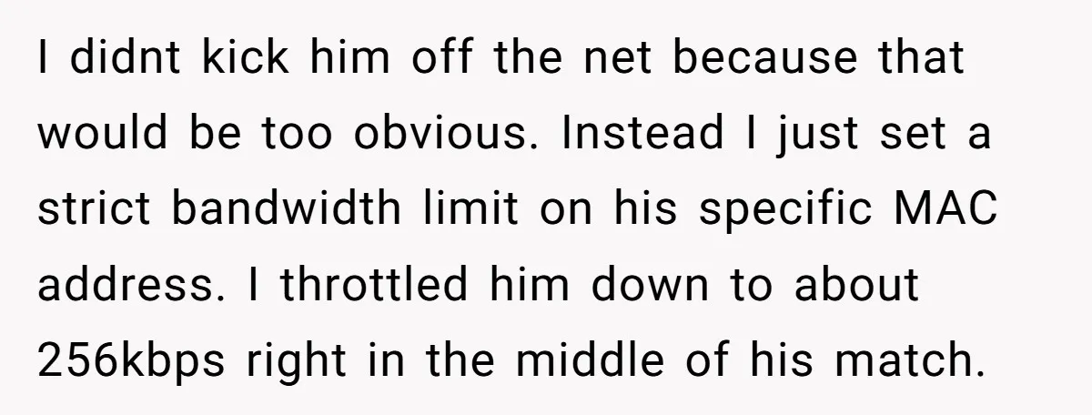 I didnt kick him off the net because that would be too obvious. Instead I just set a strict bandwidth limit on his specific MAC address. I throttled him down...