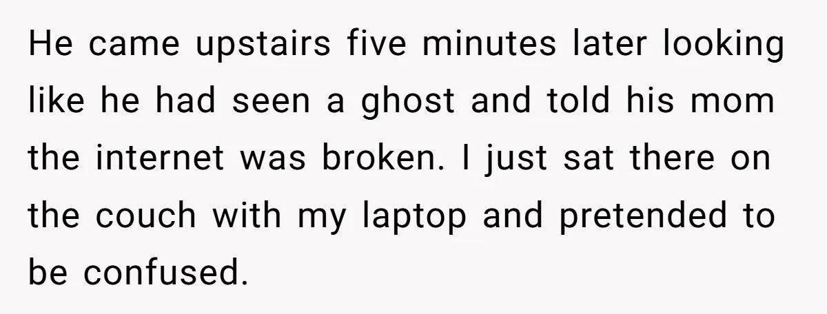 He came upstairs five minutes later looking like he had seen a ghost and told his mom the internet was broken. I just sat there on the couch with my...