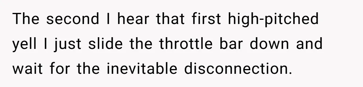 The second I hear that first high-pitched yell I just slide the throttle bar down and wait for the inevitable disconnection.