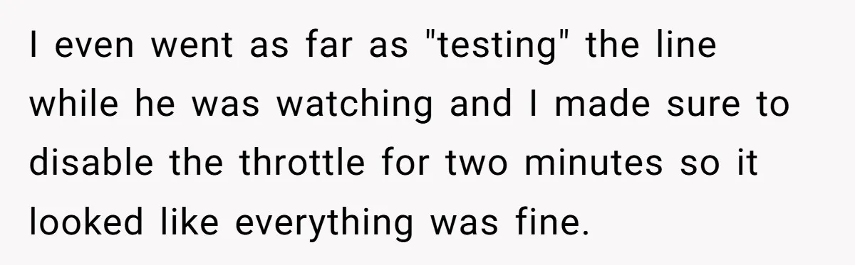I even went as far as "testing" the line while he was watching and I made sure to disable the throttle for two minutes so it looked like everything was...
