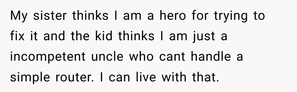 My sister thinks I am a hero for trying to fix it and the kid thinks I am just a incompetent uncle who cant handle a simple router. I can...