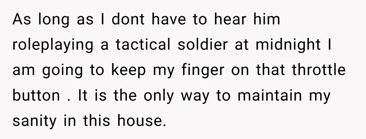 As long as I dont have to hear him roleplaying a tactical soldier at midnight I am going to keep my finger on that throttle button . It is the...