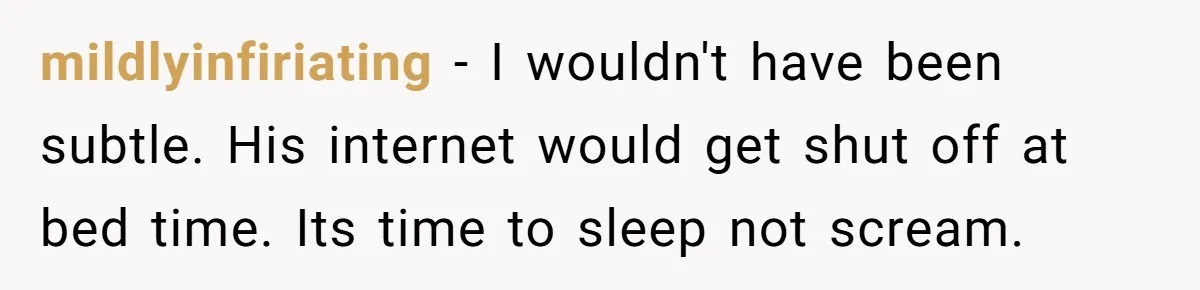 mildlyinfiriating − I wouldn't have been subtle. His internet would get shut off at bed time. Its time to sleep not scream.