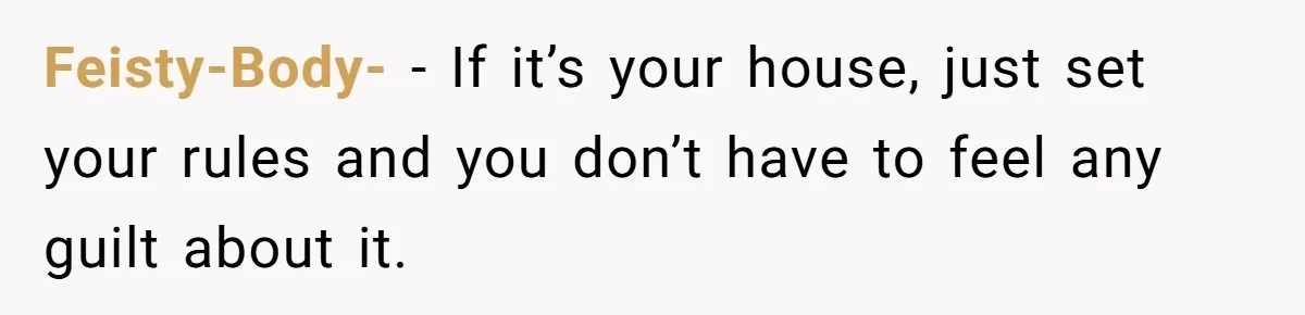 Feisty-Body- − If it’s your house, just set your rules and you don’t have to feel any guilt about it.