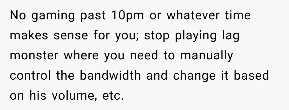 No gaming past 10pm or whatever time makes sense for you; stop playing lag monster where you need to manually control the bandwidth and change it based on his volume,...