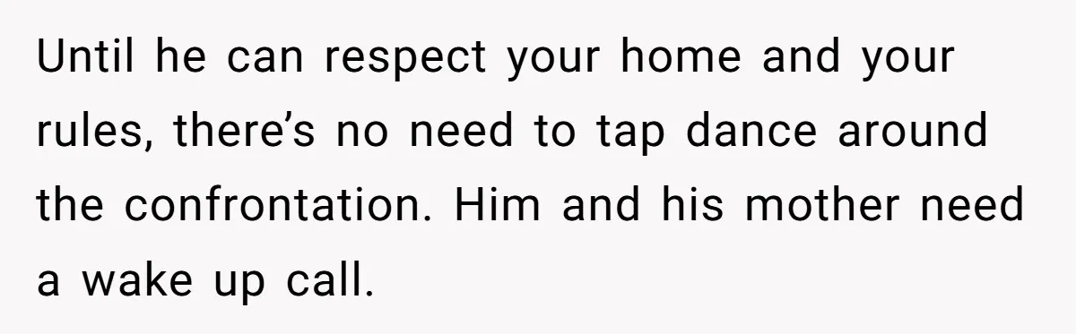 Until he can respect your home and your rules, there’s no need to tap dance around the confrontation. Him and his mother need a wake up call.