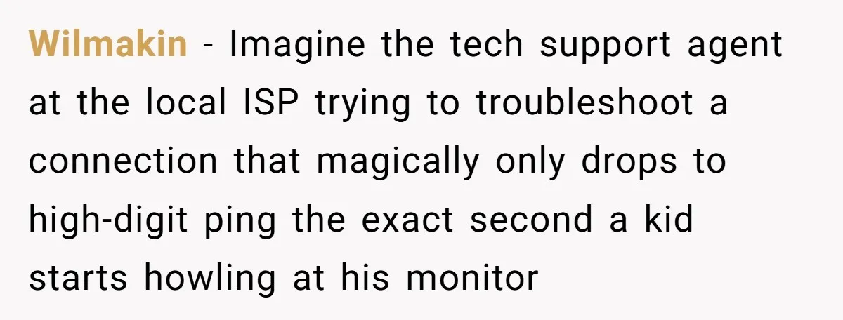 Wilmakin − Imagine the tech support agent at the local ISP trying to troubleshoot a connection that magically only drops to high-digit ping the exact second a kid starts howling...
