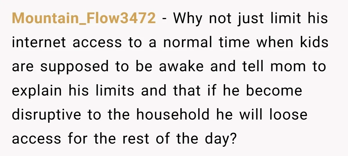 Mountain_Flow3472 − Why not just limit his internet access to a normal time when kids are supposed to be awake and tell mom to explain his limits and that if...