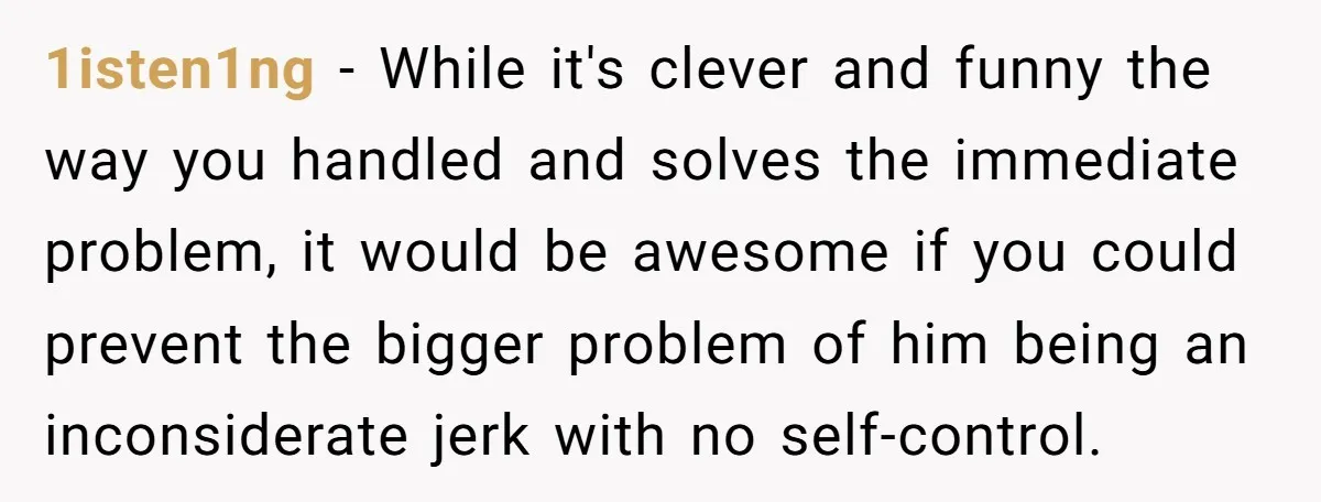 1isten1ng − While it's clever and funny the way you handled and solves the immediate problem, it would be awesome if you could prevent the bigger problem of him being...
