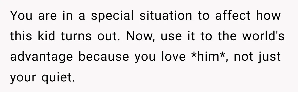 You are in a special situation to affect how this kid turns out. Now, use it to the world's advantage because you love *him*, not just your quiet.