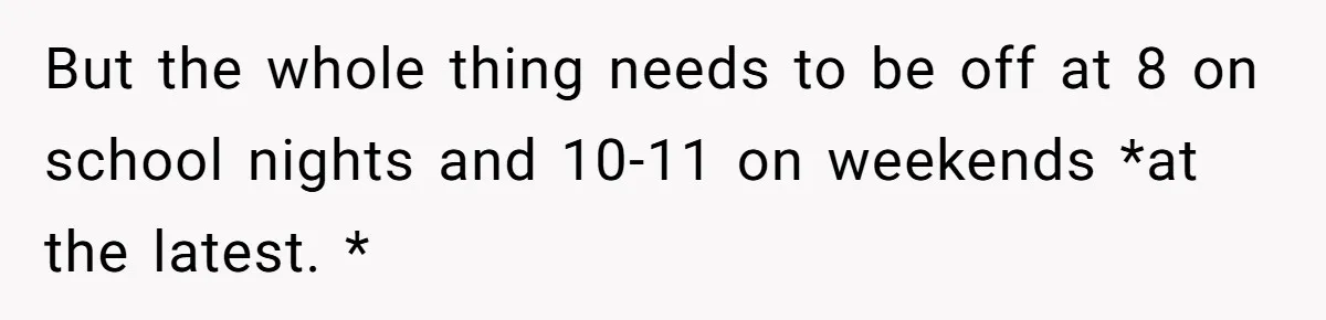 But the whole thing needs to be off at 8 on school nights and 10-11 on weekends *at the latest. *