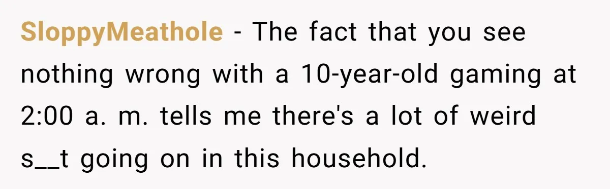 SloppyMeathole − The fact that you see nothing wrong with a 10-year-old gaming at 2:00 a. m. tells me there's a lot of weird s__t going on in this household.