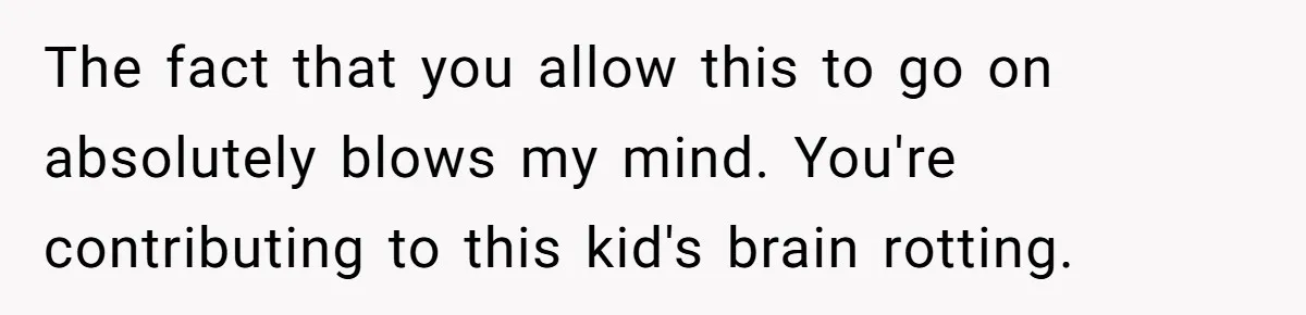 The fact that you allow this to go on absolutely blows my mind. You're contributing to this kid's brain rotting.
