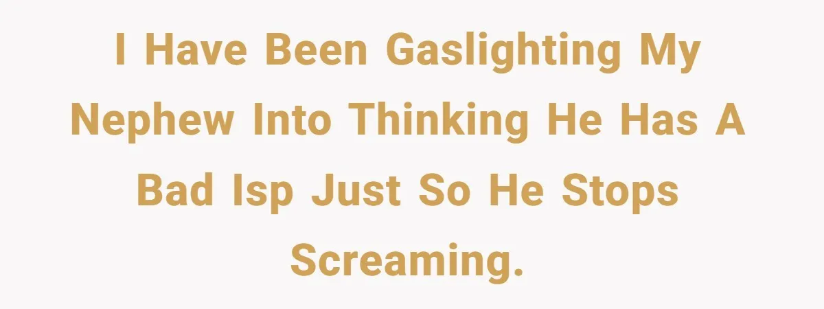 I have been gaslighting my nephew into thinking he has a bad ISP just so he stops screaming.