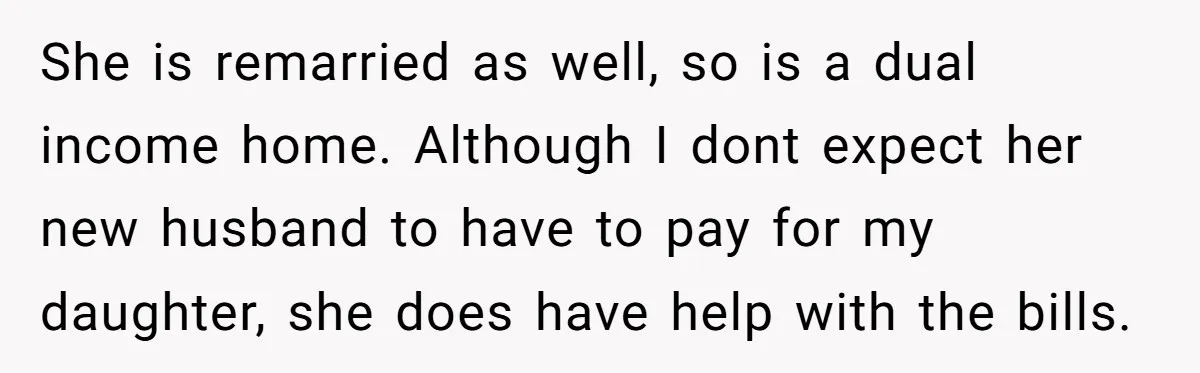 She is remarried as well, so is a dual income home. Although I dont expect her new husband to have to pay for my daughter, she does have help with...