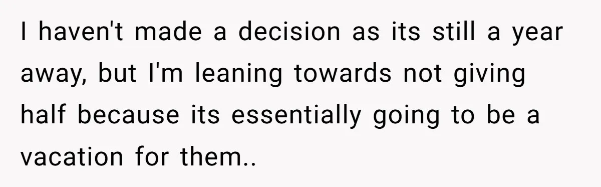 I haven't made a decision as its still a year away, but I'm leaning towards not giving half because its essentially going to be a vacation for them..