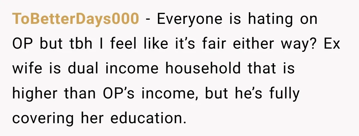 ToBetterDays000 − Everyone is hating on OP but tbh I feel like it’s fair either way? Ex wife is dual income household that is higher than OP’s income, but he’s...