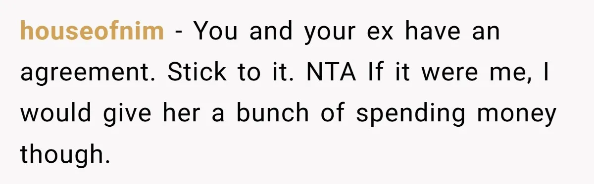 houseofnim − You and your ex have an agreement. Stick to it. NTA If it were me, I would give her a bunch of spending money though.