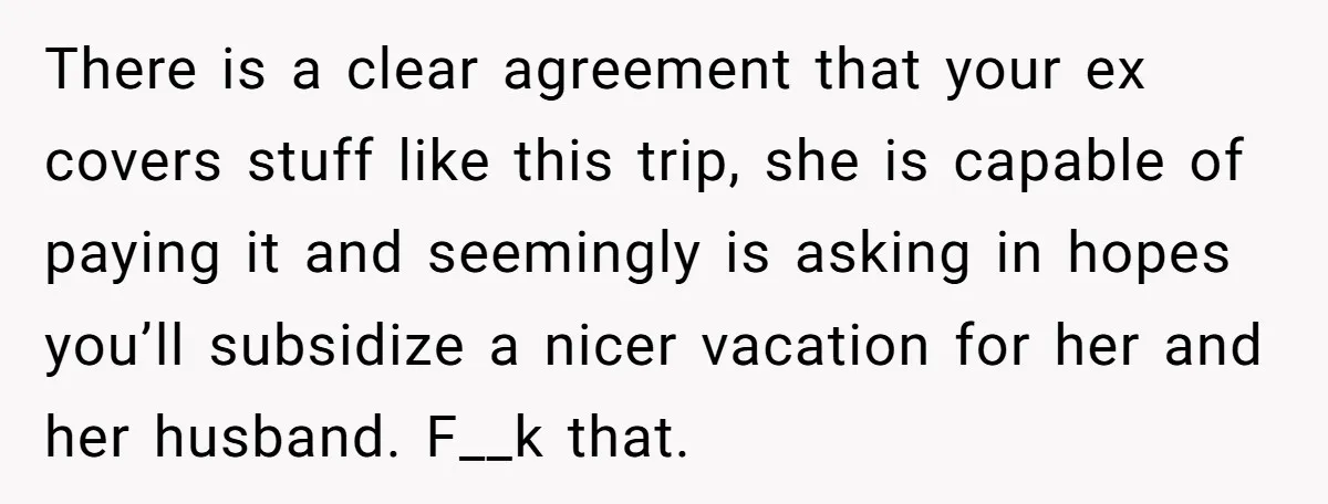 There is a clear agreement that your ex covers stuff like this trip, she is capable of paying it and seemingly is asking in hopes you’ll subsidize a nicer vacation...