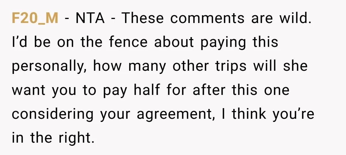 F20_M − NTA - These comments are wild. I’d be on the fence about paying this personally, how many other trips will she want you to pay half for after...