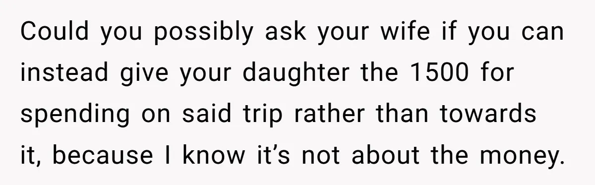 Could you possibly ask your wife if you can instead give your daughter the 1500 for spending on said trip rather than towards it, because I know it’s not about...