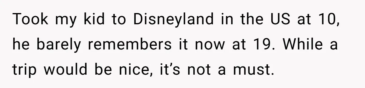 Took my kid to Disneyland in the US at 10, he barely remembers it now at 19. While a trip would be nice, it’s not a must.