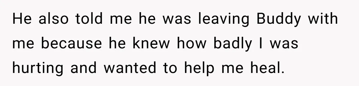 He also told me he was leaving Buddy with me because he knew how badly I was hurting and wanted to help me heal.