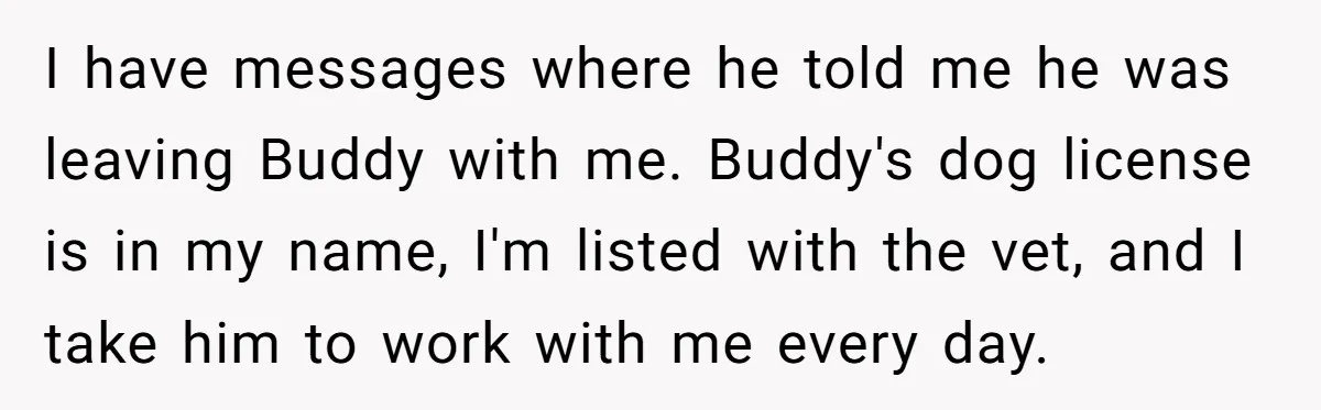 I have messages where he told me he was leaving Buddy with me. Buddy's dog license is in my name, I'm listed with the vet, and I take him to...