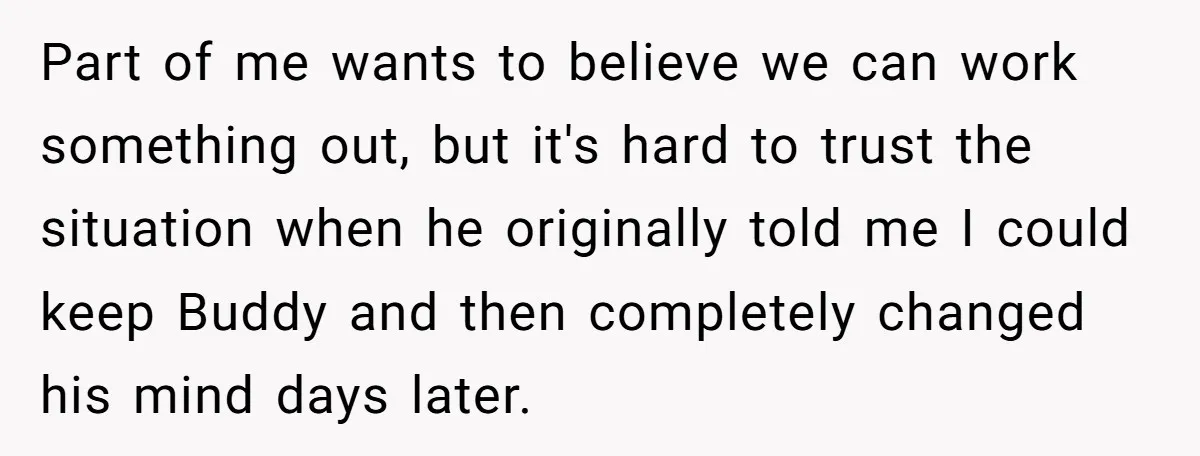 Part of me wants to believe we can work something out, but it's hard to trust the situation when he originally told me I could keep Buddy and then completely...