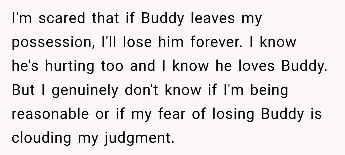 I'm scared that if Buddy leaves my possession, I'll lose him forever. I know he's hurting too and I know he loves Buddy. But I genuinely don't know if I'm...