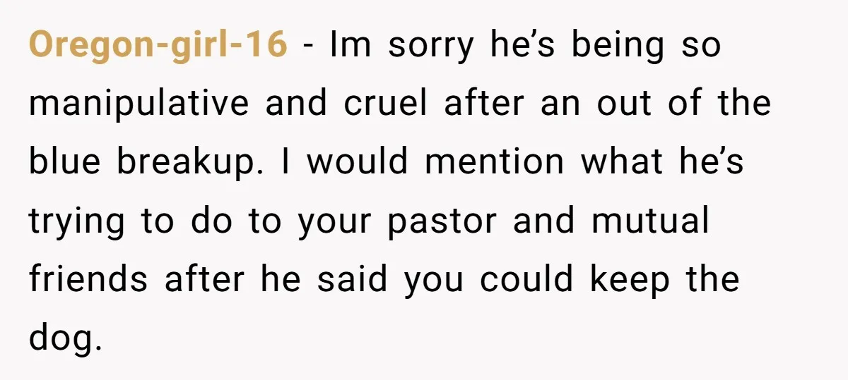 Oregon-girl-16 − Im sorry he’s being so manipulative and cruel after an out of the blue breakup. I would mention what he’s trying to do to your pastor and mutual...