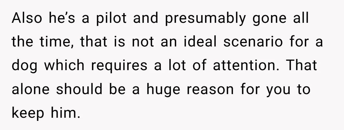 Also he’s a pilot and presumably gone all the time, that is not an ideal scenario for a dog which requires a lot of attention. That alone should be a...