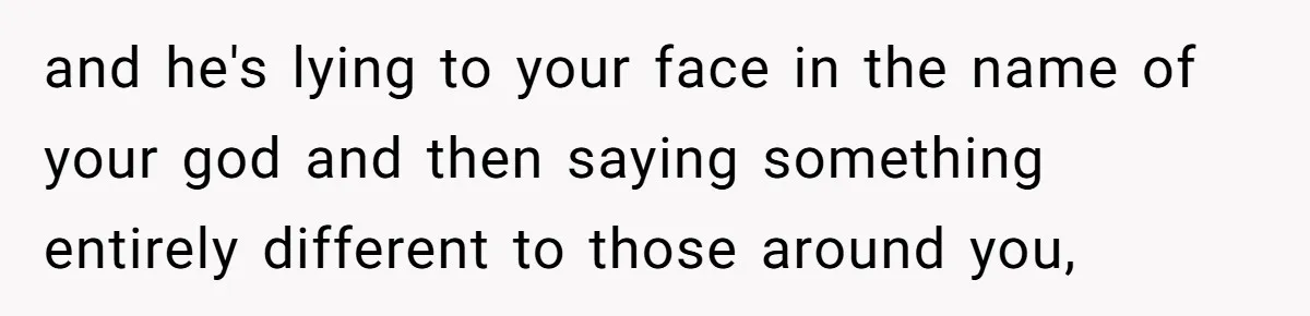 and he's lying to your face in the name of your god and then saying something entirely different to those around you,