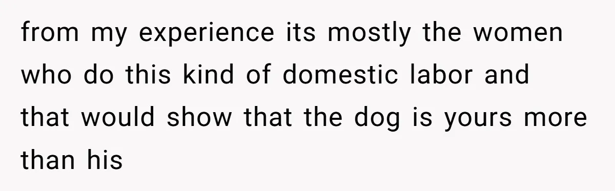 from my experience its mostly the women who do this kind of domestic labor and that would show that the dog is yours more than his
