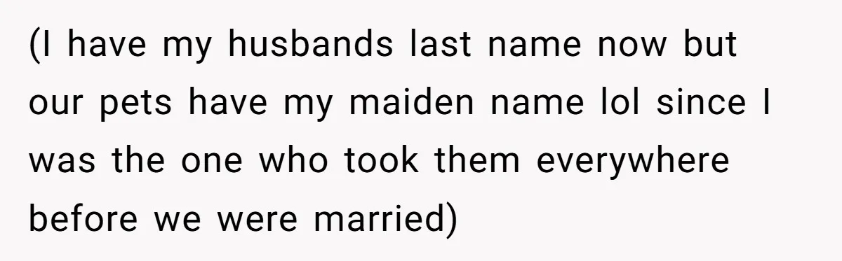 (I have my husbands last name now but our pets have my maiden name lol since I was the one who took them everywhere before we were married)