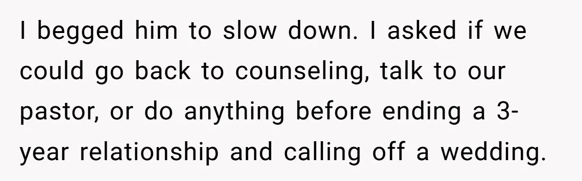 I begged him to slow down. I asked if we could go back to counseling, talk to our pastor, or do anything before ending a 3-year relationship and calling off...