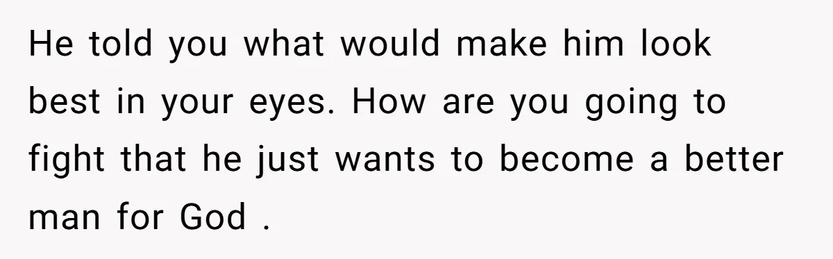 He told you what would make him look best in your eyes. How are you going to fight that he just wants to become a better man for God .