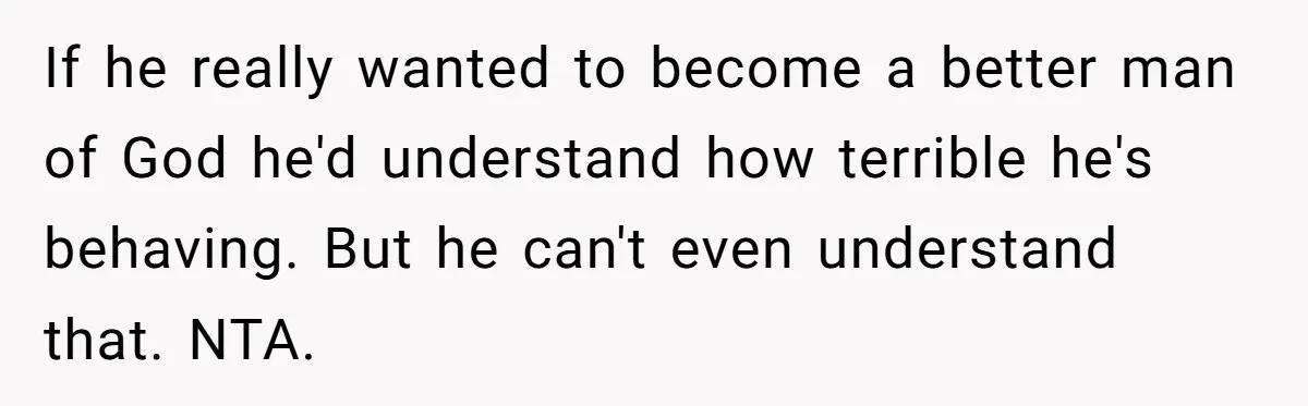 If he really wanted to become a better man of God he'd understand how terrible he's behaving. But he can't even understand that. NTA.