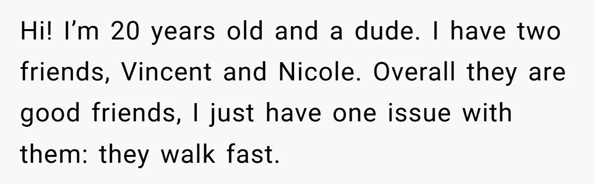 Hi! I’m 20 years old and a dude. I have two friends, Vincent and Nicole. Overall they are good friends, I just have one issue with them: they walk fast.