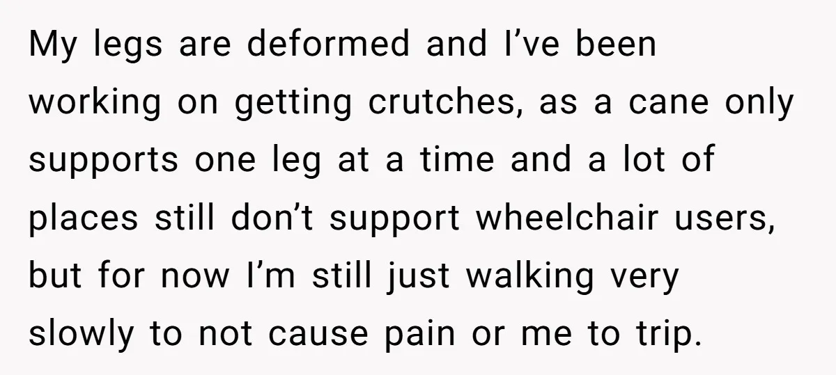 My legs are deformed and I’ve been working on getting crutches, as a cane only supports one leg at a time and a lot of places still don’t support wheelchair...