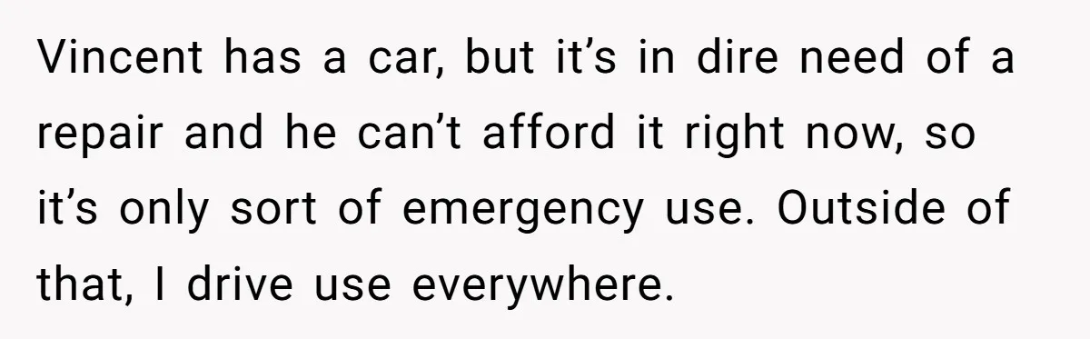 Vincent has a car, but it’s in dire need of a repair and he can’t afford it right now, so it’s only sort of emergency use. Outside of that, I...