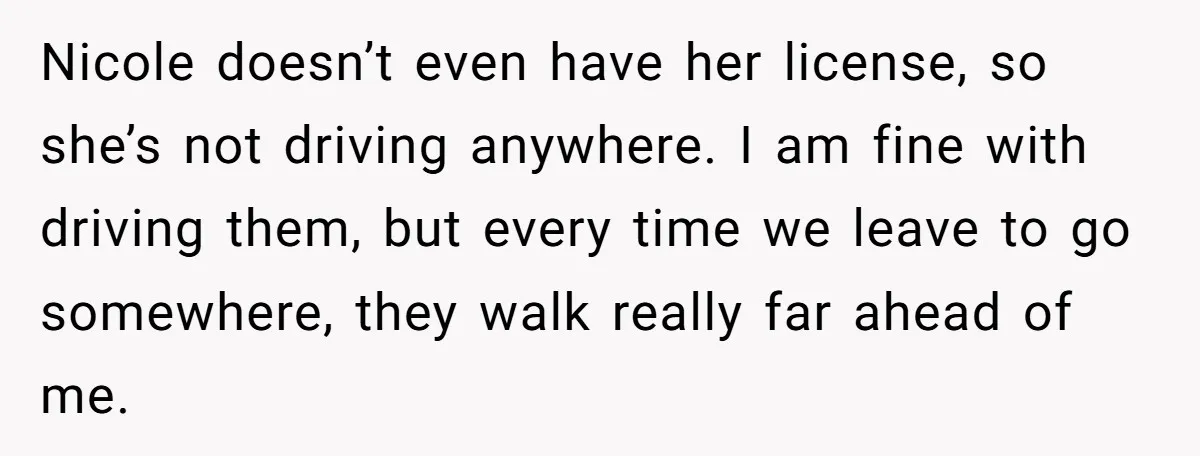 Nicole doesn’t even have her license, so she’s not driving anywhere. I am fine with driving them, but every time we leave to go somewhere, they walk really far ahead...