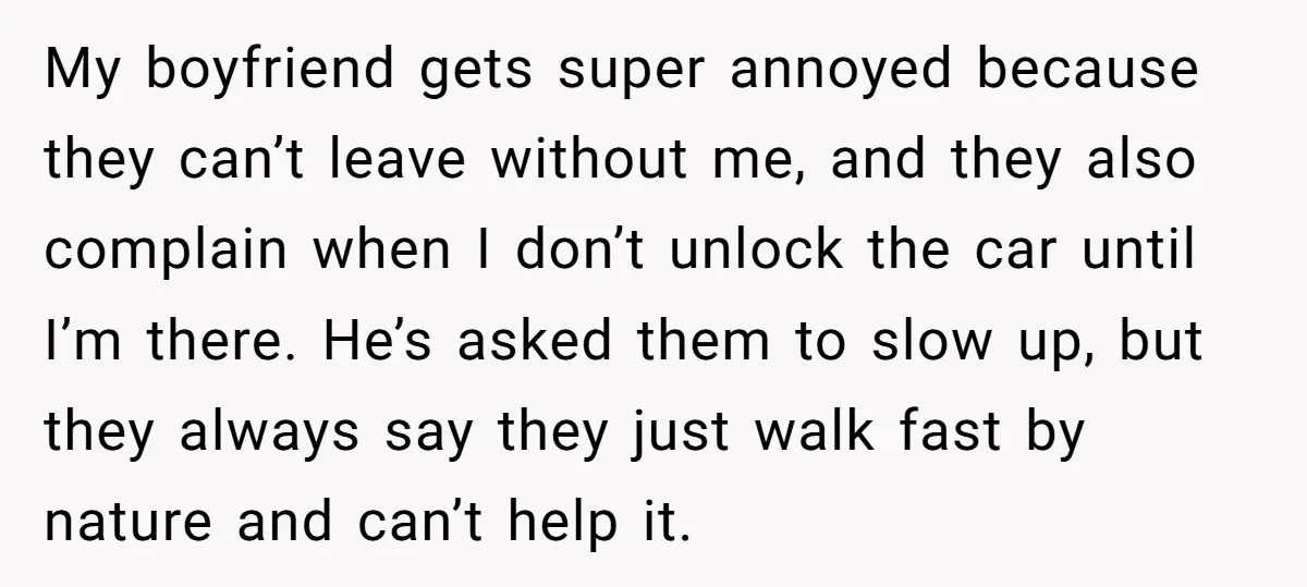 My boyfriend gets super annoyed because they can’t leave without me, and they also complain when I don’t unlock the car until I’m there. He’s asked them to slow up,...