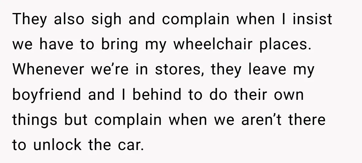 They also sigh and complain when I insist we have to bring my wheelchair places. Whenever we’re in stores, they leave my boyfriend and I behind to do their own...