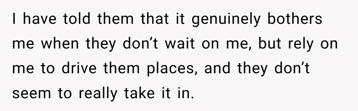 I have told them that it genuinely bothers me when they don’t wait on me, but rely on me to drive them places, and they don’t seem to really take...