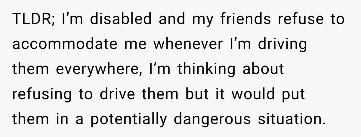 TLDR; I’m disabled and my friends refuse to accommodate me whenever I’m driving them everywhere, I’m thinking about refusing to drive them but it would put them in a potentially...