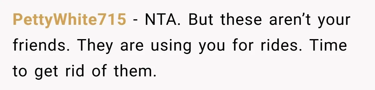 PettyWhite715 − NTA. But these aren’t your friends. They are using you for rides. Time to get rid of them.