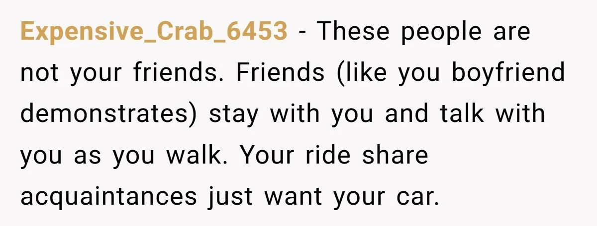Expensive_Crab_6453 − These people are not your friends. Friends (like you boyfriend demonstrates) stay with you and talk with you as you walk. Your ride share acquaintances just want your...