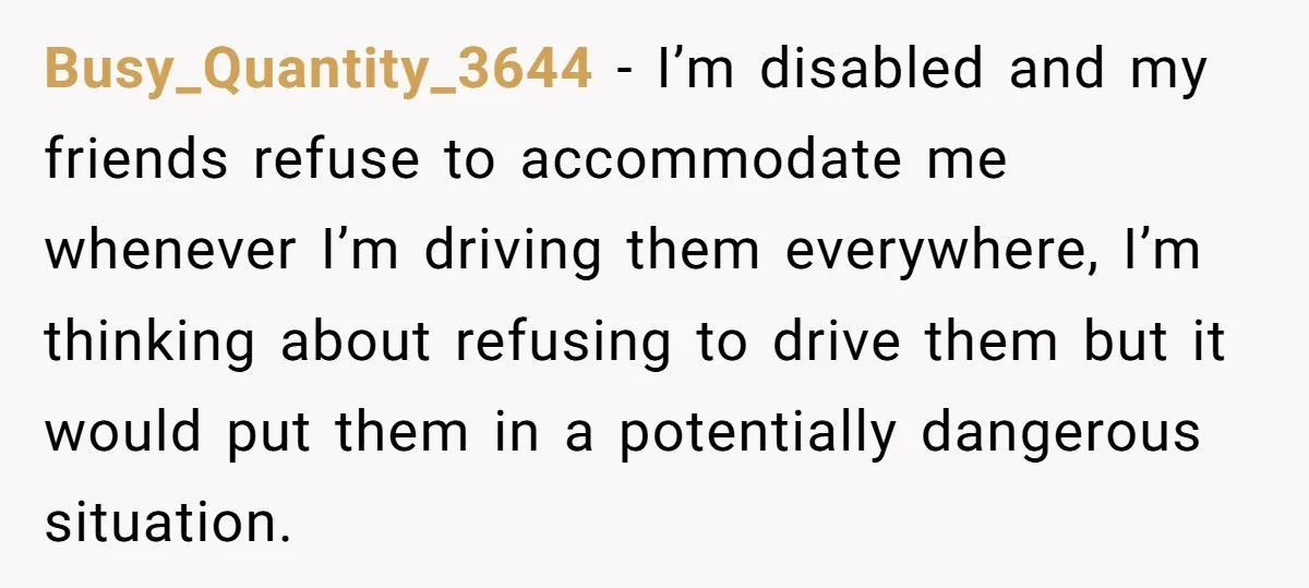 Busy_Quantity_3644 − I’m disabled and my friends refuse to accommodate me whenever I’m driving them everywhere, I’m thinking about refusing to drive them but it would put them in a...