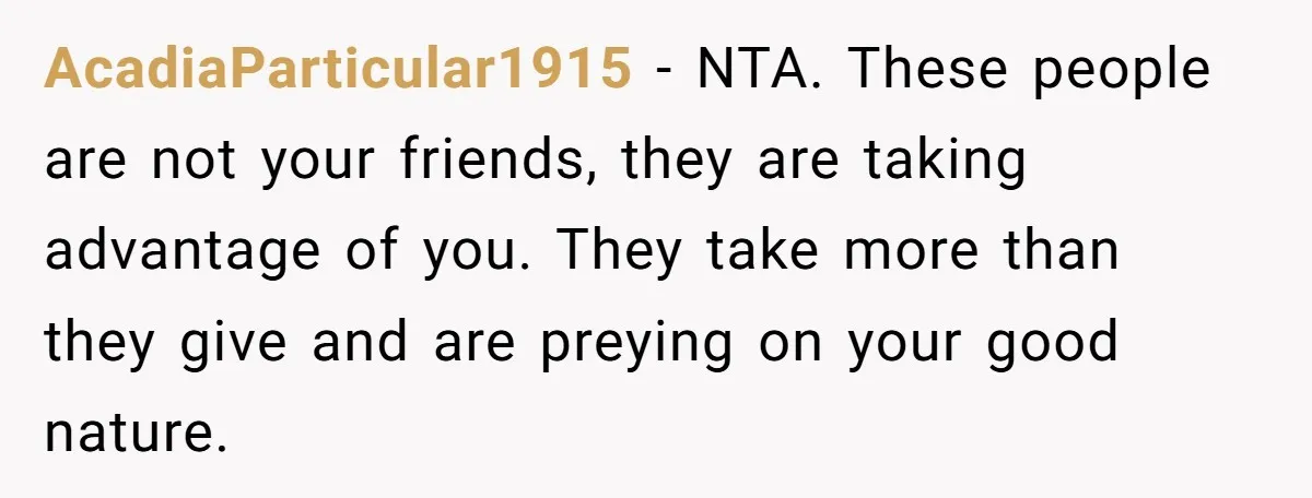 AcadiaParticular1915 − NTA. These people are not your friends, they are taking advantage of you. They take more than they give and are preying on your good nature.